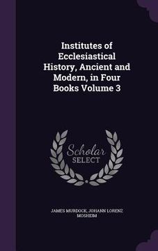 portada Institutes of Ecclesiastical History, Ancient and Modern, in Four Books Volume 3 (en Inglés)