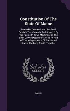 portada Constitution Of The State Of Maine: Formed In Convention At Portland, October Twenty-ninth, And Adopted By The People In Town Meetings, On The Sixth D