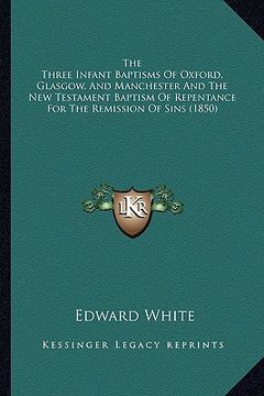 portada the three infant baptisms of oxford, glasgow, and manchester and the new testament baptism of repentance for the remission of sins (1850) (en Inglés)