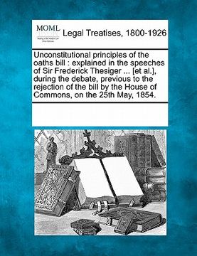 portada unconstitutional principles of the oaths bill: explained in the speeches of sir frederick thesiger ... [et al.], during the debate, previous to the re (en Inglés)