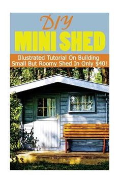 portada DIY Mini Shed: Illustrated Tutorial On Building Small But Roomy Shed In Only $40: (Shed Plan Book, How To Build A Shed)