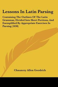 portada lessons in latin parsing: containing the outlines of the latin grammar, divided into short portions, and exemplified by appropriate exercises in (en Inglés)