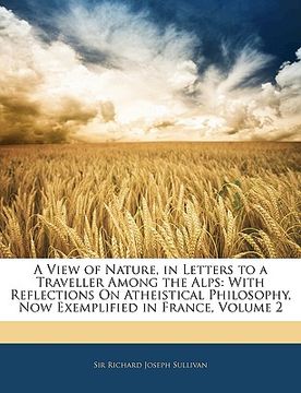 portada a view of nature, in letters to a traveller among the alps: with reflections on atheistical philosophy, now exemplified in france, volume 2 (en Inglés)