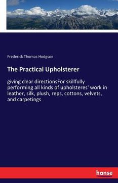 portada The Practical Upholsterer: giving clear directionsFor skillfully performing all kinds of upholsteres' work in leather, silk, plush, reps, cottons (en Inglés)