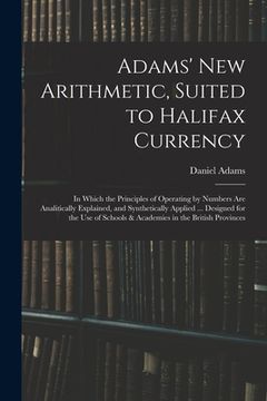 portada Adams' New Arithmetic, Suited to Halifax Currency: in Which the Principles of Operating by Numbers Are Analitically Explained, and Synthetically Appli (in English)