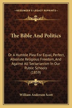 portada The Bible And Politics: Or A Humble Plea For Equal, Perfect, Absolute Religious Freedom, And Against All Sectarianism In Our Public Schools (1 (in English)