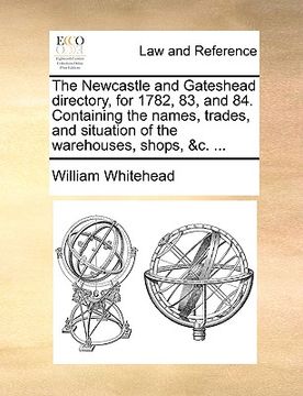 portada the newcastle and gateshead directory, for 1782, 83, and 84. containing the names, trades, and situation of the warehouses, shops, &c. ... (en Inglés)