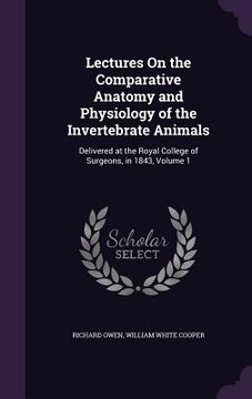 portada Lectures On the Comparative Anatomy and Physiology of the Invertebrate Animals: Delivered at the Royal College of Surgeons, in 1843, Volume 1 (en Inglés)