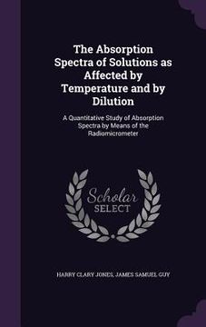 portada The Absorption Spectra of Solutions as Affected by Temperature and by Dilution: A Quantitative Study of Absorption Spectra by Means of the Radiomicrom (in English)
