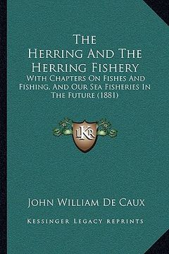 portada the herring and the herring fishery: with chapters on fishes and fishing, and our sea fisheries in the future (1881) (en Inglés)