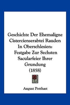 portada Geschichte Der Ehemaligne Cistercienserabtei Rauden In Oberschlesien: Festgabe Zur Sechsten Sacularfeier Ihrer Grundung (1858) (en Alemán)