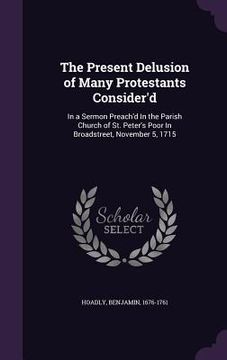 portada The Present Delusion of Many Protestants Consider'd: In a Sermon Preach'd In the Parish Church of St. Peter's Poor In Broadstreet, November 5, 1715 (in English)