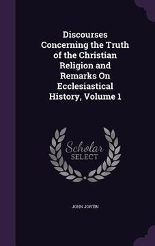 portada Discourses Concerning the Truth of the Christian Religion and Remarks On Ecclesiastical History, Volume 1 (en Inglés)