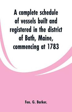 portada A complete schedule of vessels built and registered in the district of Bath, Maine, commencing at 1783 (en Inglés)