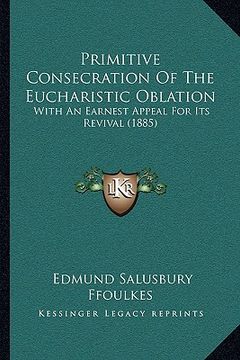 portada primitive consecration of the eucharistic oblation: with an earnest appeal for its revival (1885) (en Inglés)