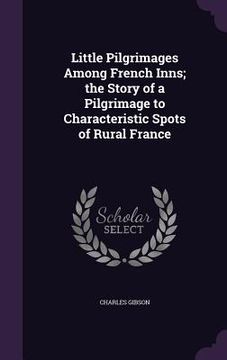 portada Little Pilgrimages Among French Inns; the Story of a Pilgrimage to Characteristic Spots of Rural France (en Inglés)
