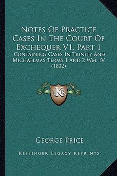 portada notes of practice cases in the court of exchequer v1, part 1: containing cases in trinity and michaelmas terms 1 and 2 wm. iv (1832) (en Inglés)