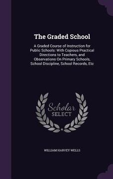 portada The Graded School: A Graded Course of Instruction for Public Schools: With Copious Practical Directions to Teachers, and Observations On