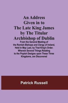 portada An Address Given in to the Late King James by the Titular Archbishop of Dublin; From the General Meeting of the Romish Bishops and Clergy of Ireland, (en Inglés)