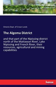 portada The Algoma District: and that part of the Nipissing district north of the Mattawan River, Lake Nipissing and French River, their resources, (en Inglés)