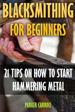 portada Blacksmithing For Beginners: 21 Tips On How To Start Hammering Metal (en Inglés)