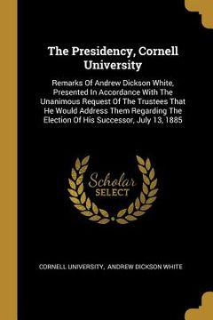 portada The Presidency, Cornell University: Remarks Of Andrew Dickson White, Presented In Accordance With The Unanimous Request Of The Trustees That He Would (in English)