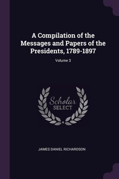 portada A Compilation of the Messages and Papers of the Presidents, 1789-1897; Volume 3 (en Inglés)