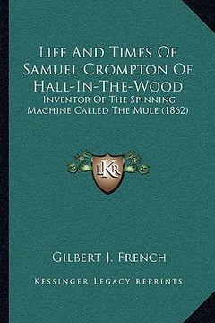 portada life and times of samuel crompton of hall-in-the-wood: inventor of the spinning machine called the mule (1862) (en Inglés)