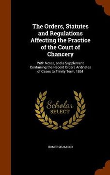 portada The Orders, Statutes and Regulations Affecting the Practice of the Court of Chancery: With Notes, and a Supplement Containing the Recent Orders Andnot (en Inglés)