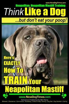 portada Neapolitan Mastiff, Neapolitan Mastiff Training Think Like a Dog...but don't eat your poop!: Here's EXACTLY How To TRAIN Your Neapolitan Mastiff (en Inglés)