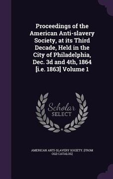 portada Proceedings of the American Anti-slavery Society, at its Third Decade, Held in the City of Philadelphia, Dec. 3d and 4th, 1864 [i.e. 1863] Volume 1