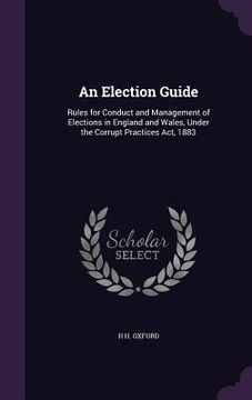 portada An Election Guide: Rules for Conduct and Management of Elections in England and Wales, Under the Corrupt Practices Act, 1883 (en Inglés)