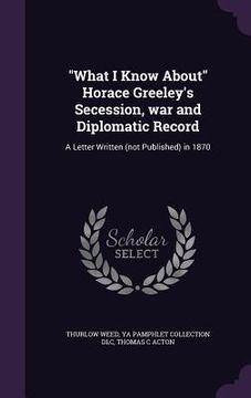 portada "What I Know About" Horace Greeley's Secession, war and Diplomatic Record: A Letter Written (not Published) in 1870 (en Inglés)