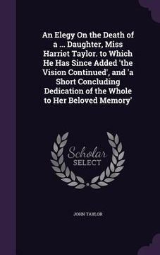portada An Elegy On the Death of a ... Daughter, Miss Harriet Taylor. to Which He Has Since Added 'the Vision Continued', and 'a Short Concluding Dedication o