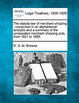 portada the statute law of merchant shipping: comprised in an alphabetical analysis and a summary of the unrepealed merchant shipping acts, from 1821 to 1888. (en Inglés)