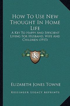 portada how to use new thought in home life: a key to happy and efficient living for husband, wife and children (1915) (en Inglés)