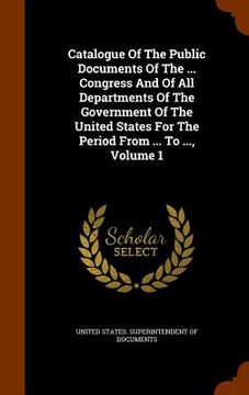 portada Catalogue Of The Public Documents Of The ... Congress And Of All Departments Of The Government Of The United States For The Period From ... To ..., Vo (en Inglés)