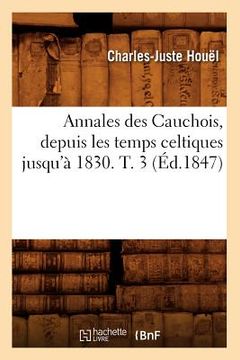 portada Annales Des Cauchois, Depuis Les Temps Celtiques Jusqu'à 1830. T. 3 (Éd.1847) (en Francés)