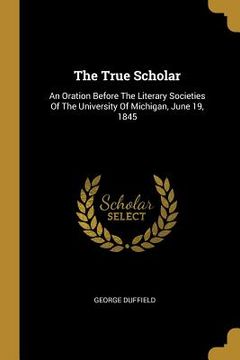 portada The True Scholar: An Oration Before The Literary Societies Of The University Of Michigan, June 19, 1845 (en Inglés)