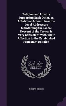 portada Religion and Loyalty Supporting Each Other, or, A Rational Account how the Loyal Addressors Maintaining the Lineal Descent of the Crown, is Very Consi (en Inglés)