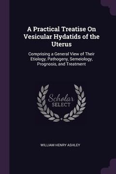 portada A Practical Treatise On Vesicular Hydatids of the Uterus: Comprising a General View of Their Etiology, Pathogeny, Semeiology, Prognosis, and Treatment (en Inglés)