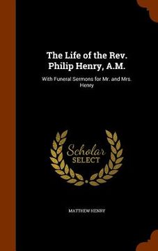portada The Life of the Rev. Philip Henry, A.M.: With Funeral Sermons for Mr. and Mrs. Henry