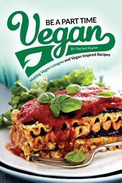 portada Be a Part Time Vegan - Making Vegan Lasagna and Vegan Inspired Recipes: Vegan Restaurant Quality Recipes You Are Going to Drool Over (en Inglés)