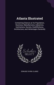 portada Atlanta Illustrated: Containing Glances at Its Population, Business, Manufactures, Industries, Institutions, Society, Healthfulness, Archit (en Inglés)