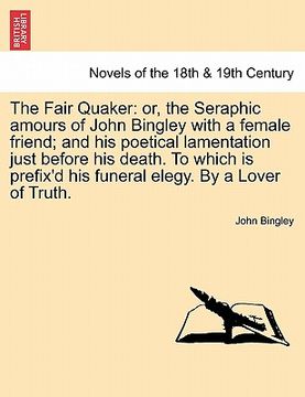 portada the fair quaker: or, the seraphic amours of john bingley with a female friend; and his poetical lamentation just before his death. to w (en Inglés)