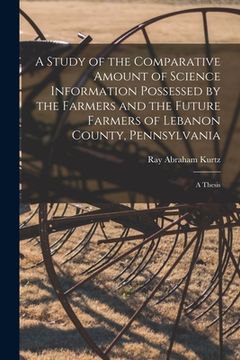 portada A Study of the Comparative Amount of Science Information Possessed by the Farmers and the Future Farmers of Lebanon County, Pennsylvania [microform]: