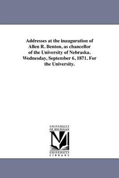 portada addresses at the inauguration of allen r. benton, as chancellor of the university of nebraska. wednesday, september 6, 1871. for the university. (en Inglés)