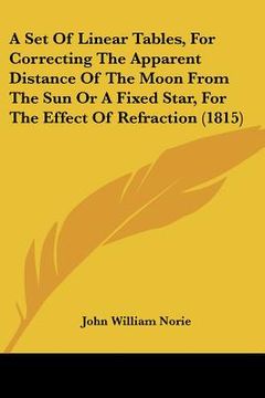 portada a set of linear tables, for correcting the apparent distance of the moon from the sun or a fixed star, for the effect of refraction (1815) (en Inglés)