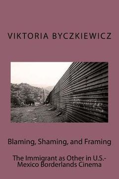 portada Blaming, Shaming, and Framing: The Immigrant as Other in U.S.-Mexico Borderland Cinema (en Inglés)
