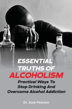 Essential Truths Of Alcoholism: Practical Ways To Stop Drinking And Overcome Alcohol Addiction